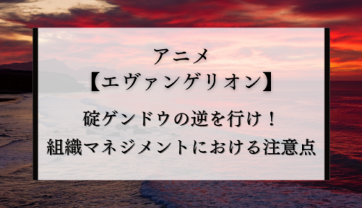 【エヴァ】碇ゲンドウ（いかりげんどう）の逆を行け！組織マネジメントにおける注意点