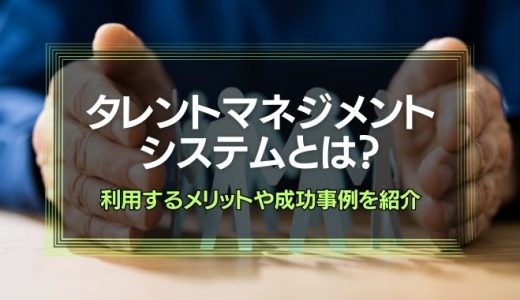 タレントマネジメントシステムとは？利用するメリットや成功事例を紹介