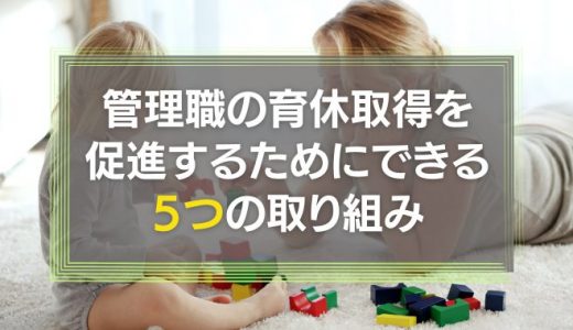 管理職の育休取得を促進するためにできる取り組み5つ！注意点や育休が取れないと悩む人の特徴も解説