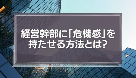 経営幹部に「危機感」を持たせる方法とは？社長がすべき評価やマネジメントを徹底解説！