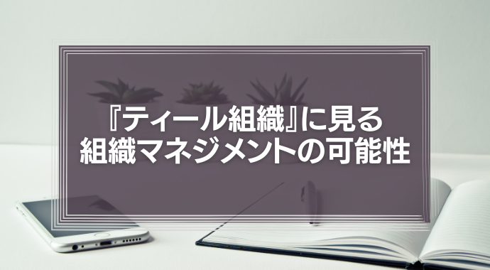 『ティール組織』に見る新しい組織マネジメントの可能性