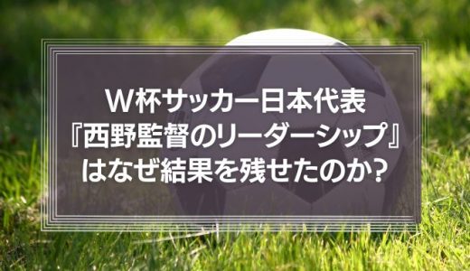 W杯サッカー日本代表『西野監督のリーダーシップ』はなぜ結果を残せたのか？
