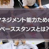 マネジメント能力を身に着けるためのベーススタンスとは？