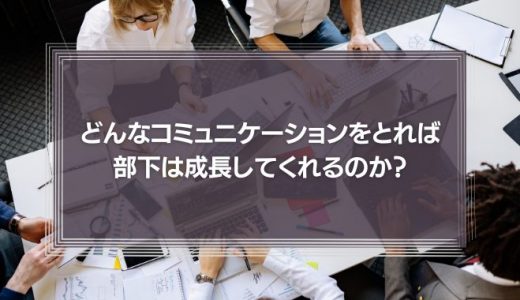 どんなコミュニケーションをとれば、部下は成長してくれるのか?