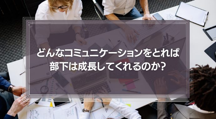 どんなコミュニケーションをとれば、部下は成長してくれるのか？