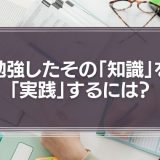 勉強したその「知識」を「実践」するには？