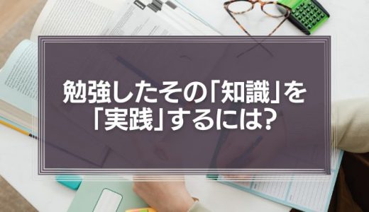 勉強したその「知識」を「実践」するには?