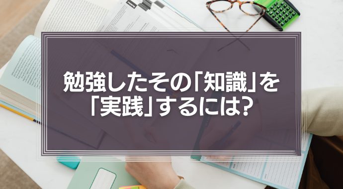 勉強したその「知識」を「実践」するには？