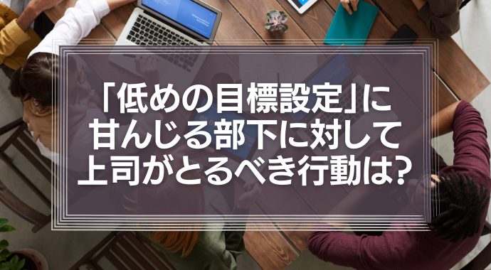 「低めの目標設定」に甘んじる部下に対して、上司がとるべき行動は？