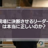 「現場の声を重視し、現場に決断させるリーダー」は本当に正しいのか？