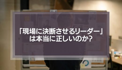 「現場の声を重視し、現場に決断させるリーダー」は本当に正しいのか?
