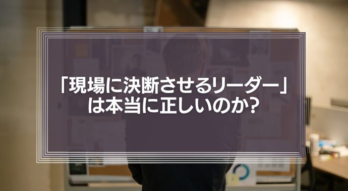 「現場の声を重視し、現場に決断させるリーダー」は本当に正しいのか？