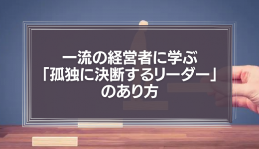 一流の経営者に学ぶ「孤独に決断するリーダー」のあり方