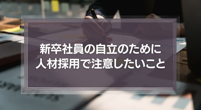 新卒社員の自立のため、人材採用において注意したいこと