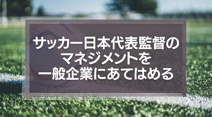 サッカー日本代表監督のマネジメントを、一般企業にあてはめてみる