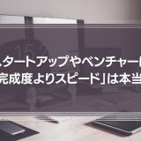 スタートアップやベンチャーは、巧遅は拙速に如かず「とにかく完成度よりスピード」と言われるが、それは本当か？