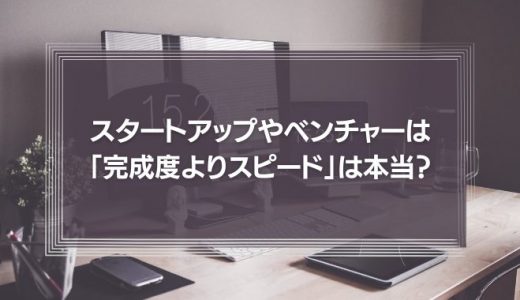 スタートアップやベンチャーは、巧遅は拙速に如かず「とにかく完成度よりスピード」と言われるが、それは本当か？