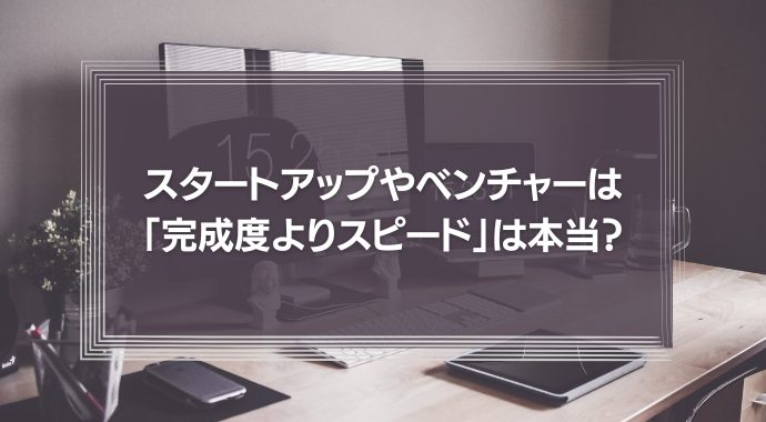スタートアップやベンチャーは、巧遅は拙速に如かず「とにかく完成度よりスピード」と言われるが、それは本当か？