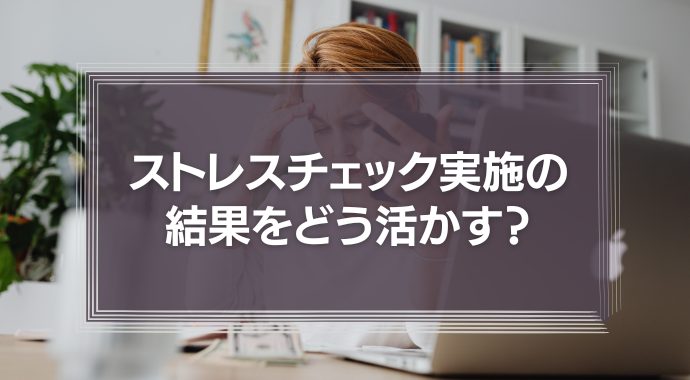 ストレスチェックを実施した結果をどう活かす？
