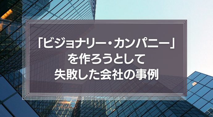 「ビジョナリー・カンパニー」を作ろうとして失敗した会社の事例
