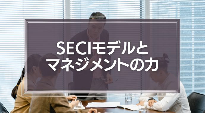 SECIモデルとマネジメントの力とは？組織の知識を力に変えた事例紹介