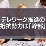 テレワーク推進の抵抗勢力の実態は「ヒラ社員」でも「社長」でもなく「幹部」たち。