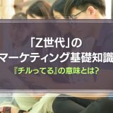 『チルってる』の意味は？「Z世代」のマーケティング基礎知識を徹底解説！