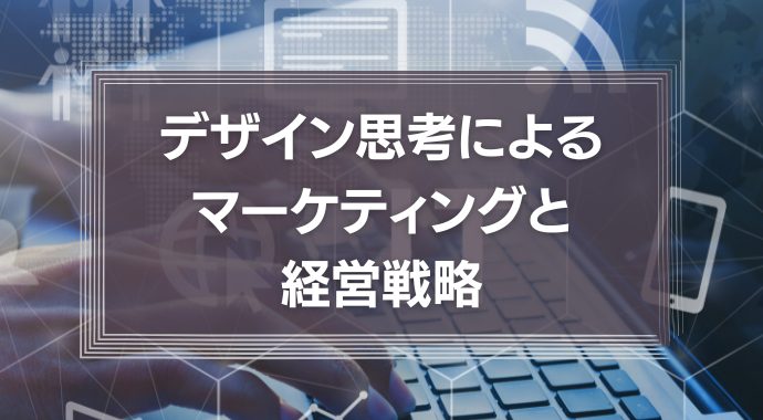 デザイン思考によるマーケティングと経営戦略について徹底解説！