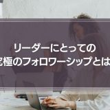 リーダーにとっての究極のフォロワーシップとは？フォロワーシップの育て方を事例をもとに解説