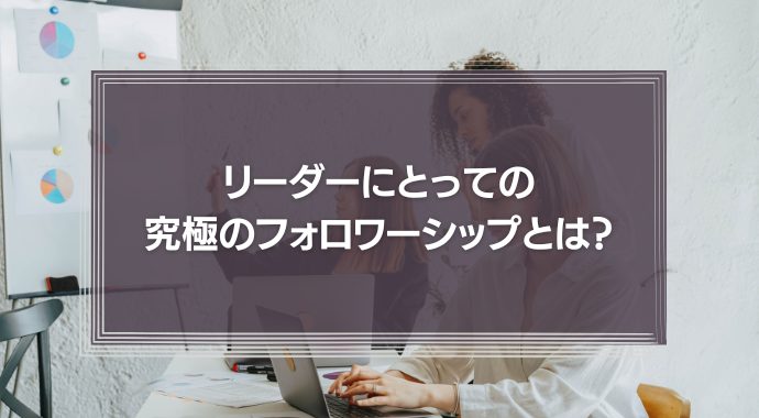 リーダーにとっての究極のフォロワーシップとは？フォロワーシップの育て方を事例をもとに解説