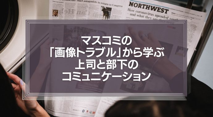 マスコミの「画像トラブル」から学ぶ、上司と部下のコミュニケーション