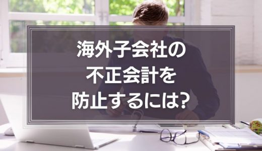 海外子会社の不正会計を防止するには？日本本社が取るべき対策や事例を徹底解説！