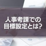 【職種別例文あり】人事考課での目標設定とは？目的やメリットについて徹底解説！