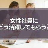 女性社員にどう活躍してもらう？採用とマネジメントのコツ
