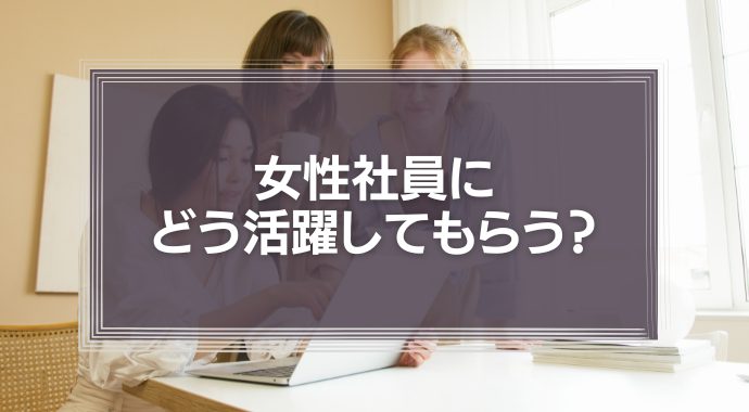 女性社員にどう活躍してもらう？採用とマネジメントのコツ