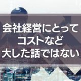 会社経営にとってコストなど、大した話ではないという事実について