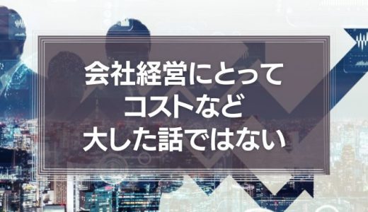 会社経営にとってコストなど、大した話ではないという事実について