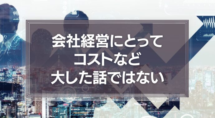 会社経営にとってコストなど、大した話ではないという事実について
