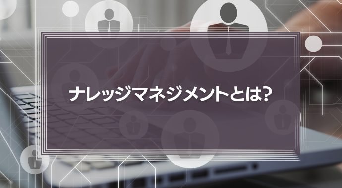 ナレッジマネジメントとは？その手法や導入方法、ツールを徹底解説！