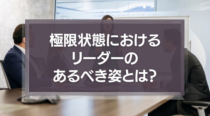 極限状態におけるリーダーのあるべき姿とは？リーダーの役割を徹底解説！