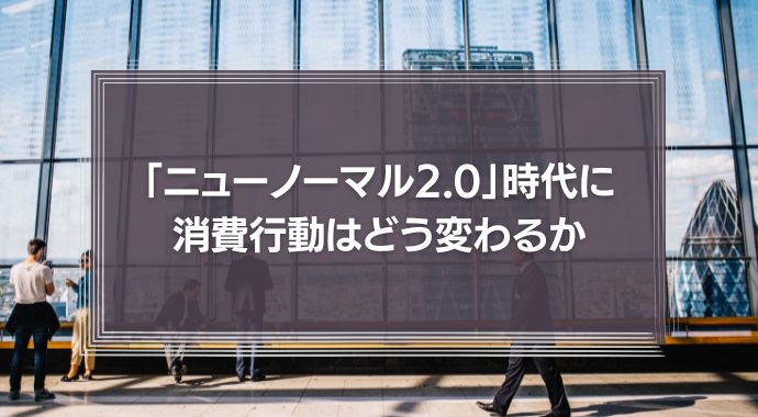 「ニューノーマル2.0」時代に消費行動はどう変わるか　マネジメントに必要なことは？