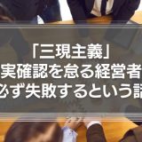 「三現主義」－事実確認を怠る経営者は必ず失敗するという話