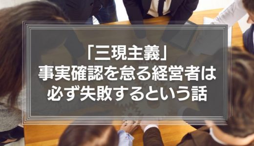 「三現主義」－事実確認を怠る経営者は必ず失敗するという話