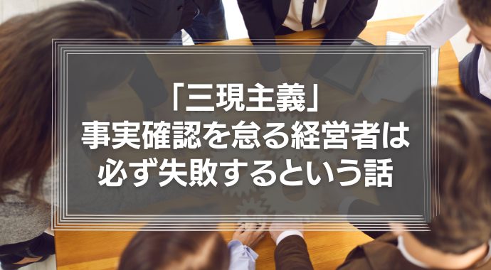 「三現主義」－事実確認を怠る経営者は必ず失敗するという話