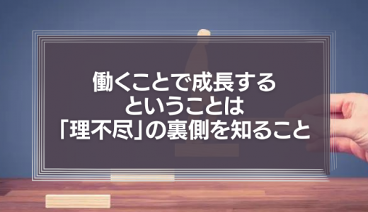 働くことで成長するということは「理不尽」の裏側を知ることなのだ。