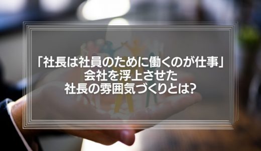 「社長は社員のために働くのが仕事」会社を浮上させた社長の雰囲気づくりとは？