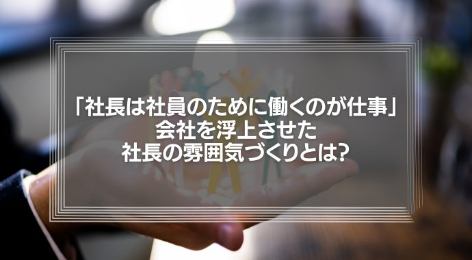 「社長は社員のために働くのが仕事」会社を浮上させた社長の雰囲気づくりとは？