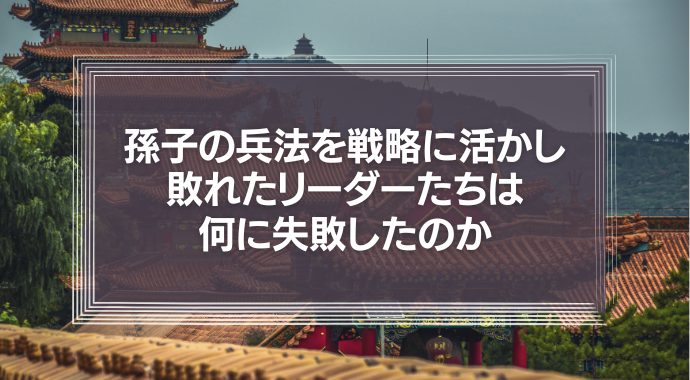 孫子の兵法を戦略に活かし敗れたリーダーたちは何に失敗したのか