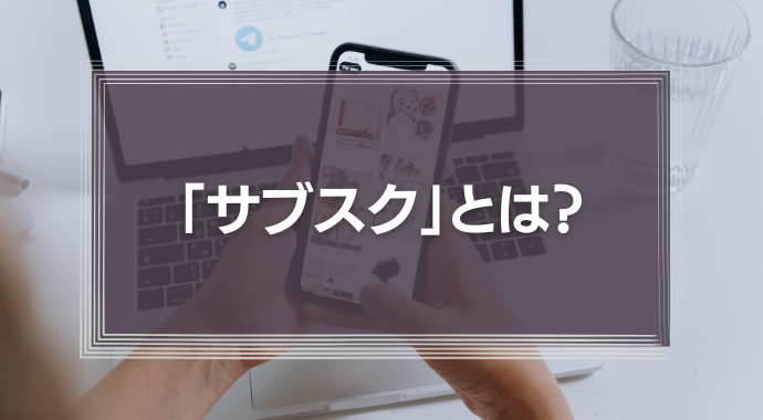 「サブスク」とは？サブスクリプションサービスの基礎知識と最新事例を徹底解説！