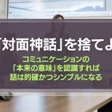 「対面神話」を捨てよ。コミュニケーションの「本来の意味」を認識すれば、話は的確かつシンプルになる